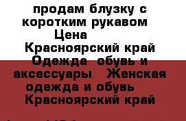 продам блузку с коротким рукавом › Цена ­ 200 - Красноярский край Одежда, обувь и аксессуары » Женская одежда и обувь   . Красноярский край